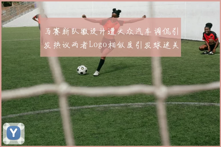 马赛新队徽设计遭大众汽车调侃引发热议两者Logo相似度引发球迷关注
