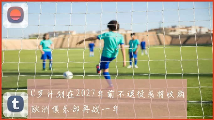 C罗计划在2027年前不退役或将收购欧洲俱乐部再战一年