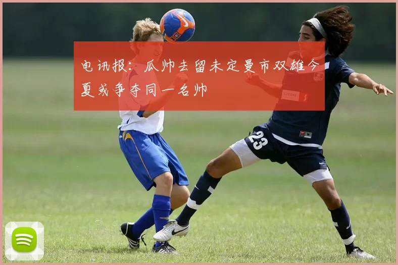 电讯报：瓜帅去留未定曼市双雄今夏或争夺同一名帅