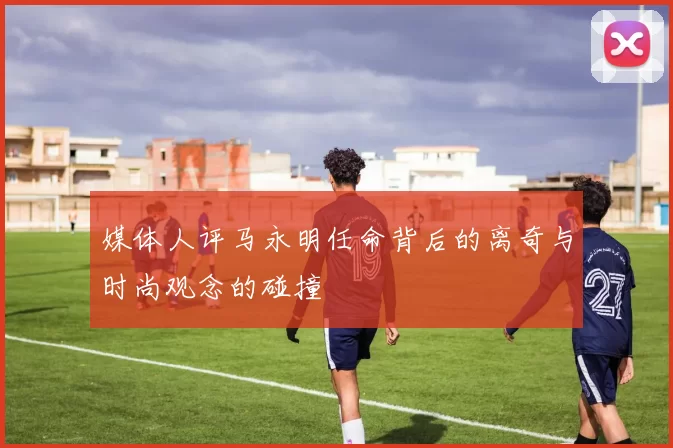 媒体人评马永明任命背后的离奇与时尚观念的碰撞