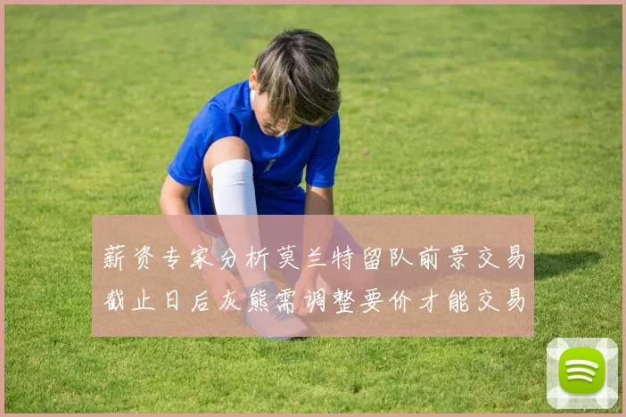 薪资专家分析莫兰特留队前景交易截止日后灰熊需调整要价才能交易