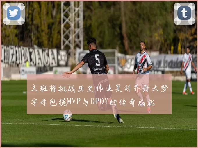 文班将挑战历史伟业复刻乔丹大梦字母包揽MVP与DPOY的传奇成就