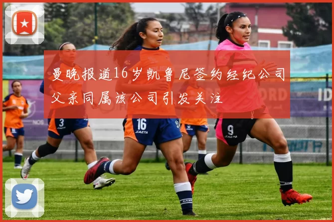 曼晚报道16岁凯鲁尼签约经纪公司父亲同属该公司引发关注
