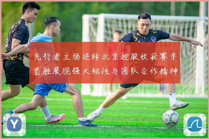 先行者主场逆转北京控股收获赛季首胜展现强大韧性与团队合作精神
