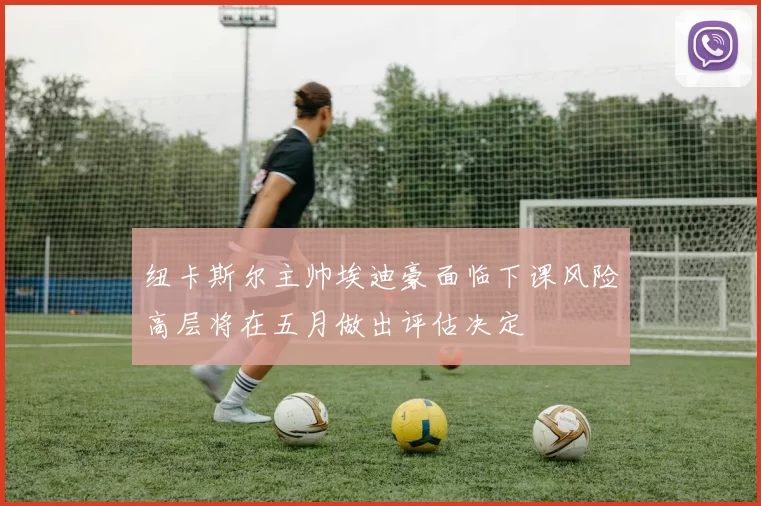 纽卡斯尔主帅埃迪豪面临下课风险高层将在五月做出评估决定
