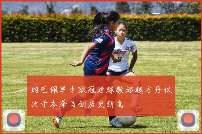 姆巴佩单季欧冠进球数超越方丹仅次于本泽马创历史新高