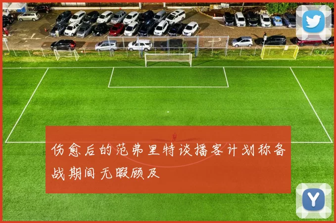伤愈后的范弗里特谈播客计划称备战期间无暇顾及