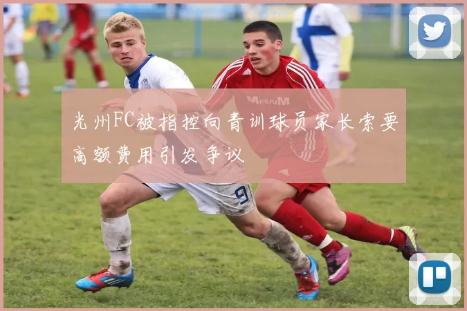 光州FC被指控向青训球员家长索要高额费用引发争议