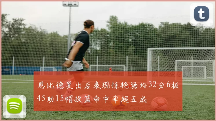 恩比德复出后表现惊艳场均32分6板45助15帽投篮命中率超五成